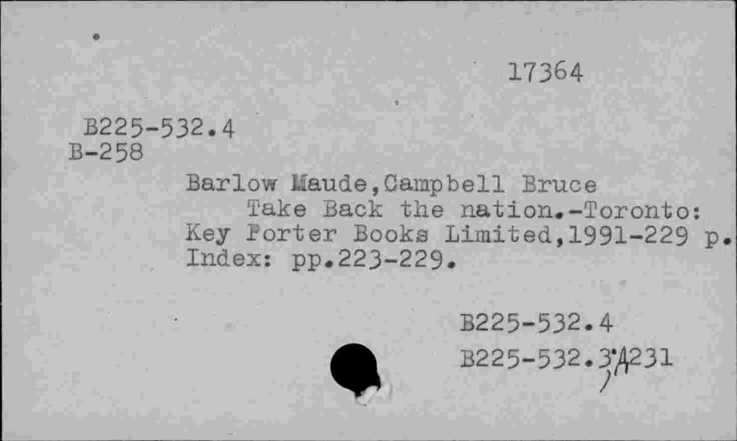 ﻿17364
B225-532.4
B-258
Barlow Maude,Campbell Bruce
Take Back the nation.-Toronto: Key Porter Books Limited,1991-229 p. Index: pp.223-229.
B225-532.4
B225-532.3*4231